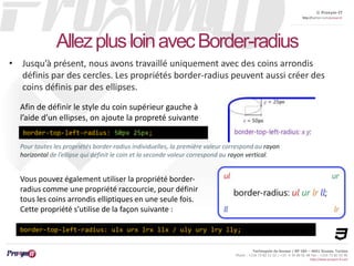 © Proxym-IT 
http://twitter.com/proxymit 
Technopole de Sousse / BP 184 – 4051 Sousse, Tunisia 
Phone : +216 73 82 12 22 / +33 4 34 08 02 48 Fax : +216 73 82 03 90 
http://www.proxym-it.com 
Allez plus loin avec Border-radius 
• Jusqu’à présent, nous avons travaillé uniquement avec des coins arrondis 
définis par des cercles. Les propriétés border-radius peuvent aussi créer des 
coins définis par des ellipses. 
Afin de définir le style du coin supérieur gauche à 
l’aide d’un ellipses, on ajoute la propreté suivante 
border-top-left-radius: 50px 25px; 
Pour toutes les propriétés border-radius individuelles, la première valeur correspond au rayon 
horizontal de l’ellipse qui définit le coin et la seconde valeur correspond au rayon vertical. 
Vous pouvez également utiliser la propriété border-radius 
comme une propriété raccourcie, pour définir 
tous les coins arrondis elliptiques en une seule fois. 
Cette propriété s’utilise de la façon suivante : 
border-top-left-radius: ulx urx lrx llx / uly ury lry lly; 
 