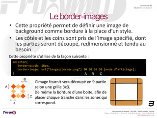 © Proxym-IT 
http://twitter.com/proxymit 
Technopole de Sousse / BP 184 – 4051 Sousse, Tunisia 
Phone : +216 73 82 12 22 / +33 4 34 08 02 48 Fax : +216 73 82 03 90 
http://www.proxym-it.com 
Le border-images 
• Cette propriété permet de définir une image de 
background comme bordure à la place d’un style. 
• Les côtés et les coins sont pris de l’image spécifié, dont 
les parties seront découpé, redimensionné et tendu au 
besoin. 
Cette propriété s’utilise de la façon suivante : 
selector{ 
border-width: 18px; 
border-image: url("images/border.png") 30 30 30 30 [mode d’affichage]; 
} 
L’image fournit sera découpé en 9 partie 
selon une grille 3x3. 
De même la bordure d’une boite, afin de 
placer chaque tranche dans les zones qui 
correspond. 
A 
D 
C 
B 
A B C 
D 
 