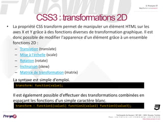© Proxym-IT 
http://twitter.com/proxymit 
Il est également possible d'effectuer des transformations combinées en 
espaçant les fonctions d'un simple caractère blanc. 
Technopole de Sousse / BP 184 – 4051 Sousse, Tunisia 
Phone : +216 73 82 12 22 / +33 4 34 08 02 48 Fax : +216 73 82 03 90 
http://www.proxym-it.com 
CSS3 : transformations 2D 
• La propriété CSS transform permet de manipuler un élément HTML sur les 
axes X et Y grâce à des fonctions diverses de transformation graphique. Il est 
donc possible de modifier l'apparence d'un élément grâce à un ensemble 
fonctions 2D : 
– Translation (translate) 
– Mise à l'échelle (scale) 
– Rotation (rotate) 
– Inclinaison (skew) 
– Matrice de transformation (matrix) 
La syntaxe est simple d'emploi. 
transform: function(value); 
transform : function1(value1) function2(value2) function3(value3); 
 