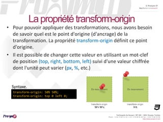 © Proxym-IT 
http://twitter.com/proxymit 
Technopole de Sousse / BP 184 – 4051 Sousse, Tunisia 
Phone : +216 73 82 12 22 / +33 4 34 08 02 48 Fax : +216 73 82 03 90 
http://www.proxym-it.com 
La propriété transform-origin 
• Pour pouvoir appliquer des transformations, nous avons besoin 
de savoir quel est le point d'origine (d'ancrage) de la 
transformation. La propriété transform-origin définit ce point 
d'origine. 
• Il est possible de changer cette valeur en utilisant un mot-clef 
de position (top, right, bottom, left) suivi d'une valeur chiffrée 
dont l'unité peut varier (px, %, etc.) 
Syntaxe. 
transform-origin: 50% 50%; 
transform-origin: top 0 left 0; 
 
