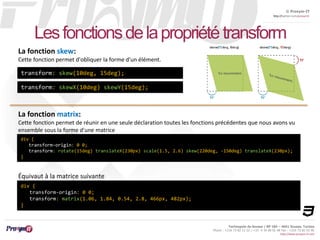 © Proxym-IT 
http://twitter.com/proxymit 
Les fonctions de la propriété transform 
Technopole de Sousse / BP 184 – 4051 Sousse, Tunisia 
Phone : +216 73 82 12 22 / +33 4 34 08 02 48 Fax : +216 73 82 03 90 
http://www.proxym-it.com 
La fonction skew: 
Cette fonction permet d'obliquer la forme d'un élément. 
transform: skew(10deg, 15deg); 
transform: skewX(10deg) skewY(15deg); 
La fonction matrix: 
Cette fonction permet de réunir en une seule déclaration toutes les fonctions précédentes que nous avons vu 
ensemble sous la forme d'une matrice 
div { 
transform-origin: 0 0; 
transform: rotate(15deg) translateX(230px) scale(1.5, 2.6) skew(220deg, -150deg) translateX(230px); 
} 
Équivaut à la matrice suivante 
div { 
transform-origin: 0 0; 
transform: matrix(1.06, 1.84, 0.54, 2.8, 466px, 482px); 
} 
 
