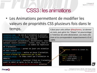 © Proxym-IT 
http://twitter.com/proxymit 
Il faut pour cela utiliser @keyframes, lui donner 
un nom, puis gérer les "étapes" en pourcentage 
à l’intérieur de cette déclaration. Les mots-clés 
from et to correspondent respectivement à 0 et 
100% 
Technopole de Sousse / BP 184 – 4051 Sousse, Tunisia 
Phone : +216 73 82 12 22 / +33 4 34 08 02 48 Fax : +216 73 82 03 90 
http://www.proxym-it.com 
CSS3 : les animations 
• Les Animations permettent de modifier les 
valeurs de propriétés CSS plusieurs fois dans le 
temps. 
div{ 
animation: nomAnim 5s linear 2s; 
} 
@keyframes nomAnim{ 
from { color:blue; … … } 
35% { color:green; … … } 
to { color:red; … … } 
} 
animation-name : le nom de l’animation à utiliser. 
animation-duration : le temps total de l’animation. 
animation-timing-function : la méthode 
d’interpolation (accélération, décélération). Voici 
quelques valeurs possibles : linear, ease, ease-in … 
animation-iteration-count : le nombre de répétition 
de l’animation. 
animation-direction : permet de jouer une animation 
en sens inverse 
animation-play-state : mettre en pause l’animation. 
En cours d’étude de suppression par le W3C. 
animation-delay : le temps avant que l’animation ne 
démarre. 
animation-fill-mode : conserver l’état de l’animation 
avant le début où après la fin de celle-ci. 
Il existe aussi la propriété raccourcie animation 
 