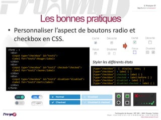 © Proxym-IT 
http://twitter.com/proxymit 
Styler les différents états 
Technopole de Sousse / BP 184 – 4051 Sousse, Tunisia 
Phone : +216 73 82 12 22 / +33 4 34 08 02 48 Fax : +216 73 82 03 90 
http://www.proxym-it.com 
Les bonnes pratiques 
• Personnaliser l’aspect de boutons radio et 
checkbox en CSS. 
<form … > 
<div> 
<input type="checkbox" id="test1"> 
<label for="test1">Rouge</label> 
</div> 
<div> 
<input type="checkbox" id="test2" checked="checked"> 
<label for="test2">Jaune</label> 
</div> 
<div> 
<input type="checkbox" id="test3" disabled="disabled"> 
<label for="test3">Vert</label> 
</div> 
</form> 
[type="checkbox"] { display: none; } 
[type="checkbox"] + label { } 
[type="checkbox"]:checked + label { } 
[type="checkbox"]:checked + label:before { } 
[type="checkbox"]:disabled + label { } 
[type="checkbox"]:disabled:checked + label { } 
 