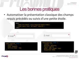 © Proxym-IT 
http://twitter.com/proxymit 
Technopole de Sousse / BP 184 – 4051 Sousse, Tunisia 
Phone : +216 73 82 12 22 / +33 4 34 08 02 48 Fax : +216 73 82 03 90 
http://www.proxym-it.com 
Les bonnes pratiques 
• Automatiser la présentation classique des champs 
requis précédés ou suivis d’une petite étoile. 
<div> 
<label for="email" class="required">Email</label> 
<input type=« text" id="email" required > 
</div> 
input[required]::after { 
content: "*"; 
position: absolute; 
top:0; right:0; 
width: 15px; height: 15px; 
background: #DDD; 
} 
Label.required::after { 
content: " *"; 
color: #CA1111; 
vertical-align : top; 
} 
 