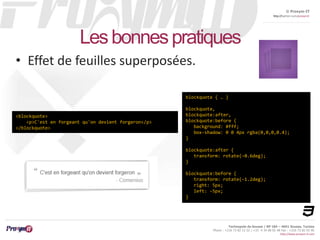 © Proxym-IT 
http://twitter.com/proxymit 
Technopole de Sousse / BP 184 – 4051 Sousse, Tunisia 
Phone : +216 73 82 12 22 / +33 4 34 08 02 48 Fax : +216 73 82 03 90 
http://www.proxym-it.com 
Les bonnes pratiques 
• Effet de feuilles superposées. 
<blockquote> 
<p>C'est en forgeant qu'on devient forgeron</p> 
</blockquote> 
blockquote { … } 
blockquote, 
blockquote:after, 
blockquote:before { 
background: #fff; 
box-shadow: 0 0 4px rgba(0,0,0,0.4); 
} 
blockquote:after { 
transform: rotate(-0.6deg); 
} 
blockquote:before { 
transform: rotate(-1.2deg); 
right: 5px; 
left: -5px; 
} 
 