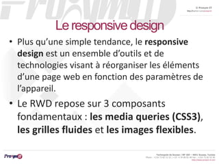 © Proxym-IT 
http://twitter.com/proxymit 
Technopole de Sousse / BP 184 – 4051 Sousse, Tunisia 
Phone : +216 73 82 12 22 / +33 4 34 08 02 48 Fax : +216 73 82 03 90 
http://www.proxym-it.com 
Le responsive design 
• Plus qu’une simple tendance, le responsive 
design est un ensemble d’outils et de 
technologies visant à réorganiser les éléments 
d’une page web en fonction des paramètres de 
l’appareil. 
• Le RWD repose sur 3 composants 
fondamentaux : les media queries (CSS3), 
les grilles fluides et les images flexibles. 
 
