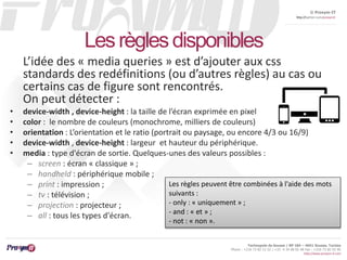 © Proxym-IT 
http://twitter.com/proxymit 
Technopole de Sousse / BP 184 – 4051 Sousse, Tunisia 
Phone : +216 73 82 12 22 / +33 4 34 08 02 48 Fax : +216 73 82 03 90 
http://www.proxym-it.com 
Les règles disponibles 
L’idée des « media queries » est d’ajouter aux css 
standards des redéfinitions (ou d’autres règles) au cas ou 
certains cas de figure sont rencontrés. 
On peut détecter : 
• device-width , device-height : la taille de l’écran exprimée en pixel 
• color : le nombre de couleurs (monochrome, milliers de couleurs) 
• orientation : L’orientation et le ratio (portrait ou paysage, ou encore 4/3 ou 16/9) 
• device-width , device-height : largeur et hauteur du périphérique. 
• media : type d'écran de sortie. Quelques-unes des valeurs possibles : 
– screen : écran « classique » ; 
– handheld : périphérique mobile ; 
– print : impression ; 
– tv : télévision ; 
– projection : projecteur ; 
– all : tous les types d'écran. 
Les règles peuvent être combinées à l'aide des mots 
suivants : 
- only : « uniquement » ; 
- and : « et » ; 
- not : « non ». 
 