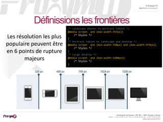 © Proxym-IT 
http://twitter.com/proxymit 
Technopole de Sousse / BP 184 – 4051 Sousse, Tunisia 
Phone : +216 73 82 12 22 / +33 4 34 08 02 48 Fax : +216 73 82 03 90 
http://www.proxym-it.com 
Définissions les frontières 
/* Landscape phones to portrait tablet */ 
@media screen and (max-width:767px){ 
/* Styles */ 
} 
/* Portrait tablet to landscape and desktop */ 
@media screen and (min-width:768px) and (max-width:979px){ 
/* Styles */ 
} 
/* Large desktop */ 
@media screen and (min-width:1200px){ 
/* Styles */ 
} 
Les résolution les plus 
populaire peuvent être 
en 6 points de rupture 
majeurs 
 
