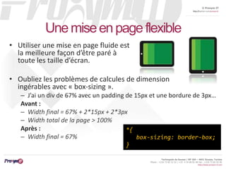 © Proxym-IT 
http://twitter.com/proxymit 
Technopole de Sousse / BP 184 – 4051 Sousse, Tunisia 
Phone : +216 73 82 12 22 / +33 4 34 08 02 48 Fax : +216 73 82 03 90 
http://www.proxym-it.com 
Une mise en page flexible 
• Utiliser une mise en page fluide est 
la meilleure façon d’être paré à 
toute les taille d’écran. 
• Oubliez les problèmes de calcules de dimension 
ingérables avec « box-sizing ». 
– J’ai un div de 67% avec un padding de 15px et une bordure de 3px… 
Avant : 
– Width final = 67% + 2*15px + 2*3px 
– Width total de la page > 100% 
Après : 
*{ 
– Width final = 67% 
box-sizing: border-box; 
} 
 