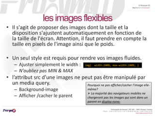 © Proxym-IT 
http://twitter.com/proxymit 
img{ width:100%; max-width:100%; } 
Technopole de Sousse / BP 184 – 4051 Sousse, Tunisia 
Phone : +216 73 82 12 22 / +33 4 34 08 02 48 Fax : +216 73 82 03 90 
http://www.proxym-it.com 
les images flexibles 
• Il s'agit de proposer des images dont la taille et la 
disposition s'ajustent automatiquement en fonction de 
la taille de l'écran. Attention, il faut prendre en compte la 
taille en pixels de l'image ainsi que le poids. 
• Un seul style est requis pour rendre vos images fluides. 
– Ajuster simplement le width : 
– N'oubliez pas MIN & MAX 
• l’attribut src d’une images ne peut pas être manipulé par 
un media query. 
– Background-image 
– Afficher /cacher le parent 
Pourquoi ne pas afficher/cacher l’image elle-même? 
 La majorité des navigateurs mobiles ne 
chargeront pas les images qui sont dans un 
parent en display:none; 
 