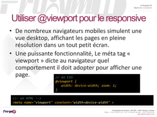 © Proxym-IT 
http://twitter.com/proxymit 
Utiliser @viewportpour le responsive 
• De nombreux navigateurs mobiles simulent une 
vue desktop, affichant les pages en pleine 
résolution dans un tout petit écran. 
• Une puissante fonctionnalité, Le méta tag « 
viewport » dicte au navigateur quel 
comportement il doit adopter pour afficher une 
page. 
width: device-width; zoom: 1; 
Technopole de Sousse / BP 184 – 4051 Sousse, Tunisia 
Phone : +216 73 82 12 22 / +33 4 34 08 02 48 Fax : +216 73 82 03 90 
http://www.proxym-it.com 
// en CSS 
@viewport { 
} 
<!– en HTML --> 
<meta name="viewport" conetent="width=device-width" > 
 
