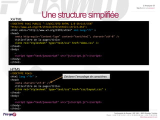 © Proxym-IT 
http://twitter.com/proxymit 
XHTML 
<meta http-equiv="Content-Type" content="text/html"; charset="utf-8" /> 
<title>Titre de la page</title> 
<link rel="stylesheet" type="text/css" href="demo.css" /> 
Technopole de Sousse / BP 184 – 4051 Sousse, Tunisia 
Phone : +216 73 82 12 22 / +33 4 34 08 02 48 Fax : +216 73 82 03 90 
http://www.proxym-it.com 
Une structure simplifiée 
<!DOCTYPE html PUBLIC "-//W3C//DTD XHTML 1.0 Strict//EN" 
"http://www.w3.org/TR/xhtml1/DTD/xhtml1-strict.dtd"> 
<html xmlns="http://www.w3.org/1999/xhtml" xml:lang="fr" > 
<head> 
</head> 
<body> 
… 
<script type="text/javascript" src="js/script.js"></script> 
</body> 
</html> 
HTM5 
<!DOCTYPE html> 
<html lang ="fr" > 
<head> 
<meta charset="utf-8" /> 
<title>Titre de la page</title> 
<link rel="stylesheet" type="text/css" href="css/layout.css" > 
</head> 
<body> 
… 
<script type="text/javascript" src="js/script.js"></script> 
</body> 
</html> 
Déclarer l'encodage de caractères 
 