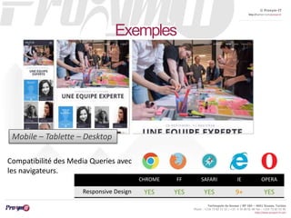 © Proxym-IT 
http://twitter.com/proxymit 
Technopole de Sousse / BP 184 – 4051 Sousse, Tunisia 
Phone : +216 73 82 12 22 / +33 4 34 08 02 48 Fax : +216 73 82 03 90 
http://www.proxym-it.com 
Exemples 
CHROME FF SAFARI IE OPERA 
Mobile – Tablette – Desktop 
Compatibilité des Media Queries avec 
les navigateurs. 
Responsive Design YES YES YES 9+ YES 
 