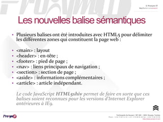 © Proxym-IT 
http://twitter.com/proxymit 
Les nouvelles balise sémantiques 
• Plusieurs balises ont été introduites avec HTML5 pour délimiter 
les différentes zones qui constituent la page web : 
Technopole de Sousse / BP 184 – 4051 Sousse, Tunisia 
Phone : +216 73 82 12 22 / +33 4 34 08 02 48 Fax : +216 73 82 03 90 
http://www.proxym-it.com 
• <main> : layout 
• <header> : en-tête ; 
• <footer> : pied de page ; 
• <nav> : liens principaux de navigation ; 
• <section> : section de page ; 
• <aside> : informations complémentaires ; 
• <article> : article indépendant. 
Le code JavaScript HTML5shiv permet de faire en sorte que ces 
balises soient reconnues pour les versions d'Internet Explorer 
antérieures à IE9. 
 