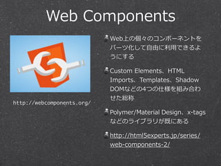 Web Components 
Web上の個々のコンポーネントを 
パーツ化して⾃自由に利利⽤用できるよ 
うにする 
Custom Elements、HTML 
Imports、Templates、Shadow 
DOMなどの4つの仕様を組み合わ 
せた総称 
Polymer/Material Design、x-‐‑‒tags 
などのライブラリが既にある 
http://html5experts.jp/series/ 
web-‐‑‒components-‐‑‒2/ 
http://webcomponents.org/ 
 