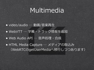 Multimedia 
• video/audio … 動画/⾳音楽再⽣生 
• WebVTT … 字幕・トラック情報を追加 
• Web Audio API … ⾳音声処理理・合成 
• HTML Media Capture … メディアの取込み 
（WebRTCのgetUserMediaへ移⾏行行しつつあります） 
 