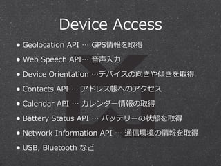 Device Access 
• Geolocation API … GPS情報を取得 
• Web Speech API… ⾳音声⼊入⼒力力 
• Device Orientation …デバイスの向きや傾きを取得 
• Contacts API … アドレス帳へのアクセス 
• Calendar API … カレンダー情報の取得 
• Battery Status API … バッテリーの状態を取得 
• Network Information API … 通信環境の情報を取得 
• USB, Bluetooth など 
 