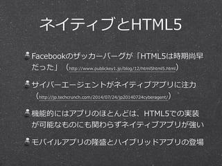 ネイティブとHTML5 
Facebookのザッカーバーグが「HTML5は時期尚早 
だった」（http://www.publickey1.jp/blog/12/html5html5.html） 
サイバーエージェントがネイティブアプリに注⼒力力 
（http://jp.techcrunch.com/2014/07/24/jp20140724cyberagent/） 
機能的にはアプリのほとんどは、HTML5での実装 
が可能なものにも関わらずネイティブアプリが強い 
モバイルアプリの隆盛とハイブリッドアプリの登場 
 