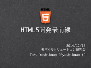 HTML5開発最前線 
2014/12/12 
モバイルソリューション研究会 
Toru Yoshikawa (@yoshikawa_t) 
 