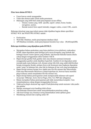 Fitur baru dalam HTML5:
 Unsur kanvas untuk menggambar.
 Video dan elemen audio untuk media pemutaran.
 Dukungan yang lebih baik untuk penyimpanan secara offline.
o Elemen konten yang lebih spesifik, seperti artikel, footer, header,
navigation, section.
o Bentuk kontrol form seperti kalender, tanggal, waktu, e-mail, URL, search.
Beberapa teknologi yang juga terkait namun tidak dijadikan bagian dalam spesifikasi
HTML5 W3C dan WHATWG HTML5 adalah :
 Geolocation
 Web SQL Database, media penyimpanan database lokal.
 API Database terindeks, mode penyimpanan hierarkis key-value (WebSimpleDB).
Beberapa kelebihan yang dijanjikan pada HTML5:
 Merupakan bahasa penkodean yang lintas platform (cross platform), maksudnya
HTML dapat digunakan pada berbagai jenis mesin komputer yang berbeda dan
berbagai macam sistem operasi yang berbeda. Jadi bersifat fleksibel karena ditulis
cukup dengan menggunakan editor karakter ASCII.
 Dapat disisipi gambar baik gambar statis atau dinamis (animasi) termasuk
menggunakan gambar untuk dijadikan hyperlink. Gambar di sini digunakan untuk
merujuk pada suatu halaman web, dimana setiap titik-titik yang sudah didefinisikan
berupa rectangular (kotak), poligon (kurva tak beraturan) atau lingkaran digunakan
untuk ‘jump’ ke halaman lain, atau link ke halaman di luar web yang bersangkutan.
 Dapat disisipi animasi berupa Java Applet atau file-file animasi dari Macromedia
Flash atau Macromedia Shockwave (untuk keperluan ini, browser harus memiliki
plug-in khusus untuk menjalankan file-file animasi ini).
 Dapat disisipi bahasa pemrograman untuk mempercantik halaman web seperti
Javascript, VBScript, Active Server Pages, Perl, Tcl, PHP dan sebagainya.
 Bukan merupakan bahasa pemrograman jadi tidak memerlukan kompiler. Cara
menjalanakannya cukup dengan menggunakan browser.
 Tidak perlu plugin eksternal lagi seperti Flash/photoshop untuk memutar video,audio
dan gambar
 Mampu menangani error handling lebih efisien
 Ada beberapa element baru untuk menyederhanakan penulisan coding
 Ada local storage nya, biasanya sering dimanfaatkan untuk aplikasi game
 Mendukung element dan scrpting untuk 3D
 