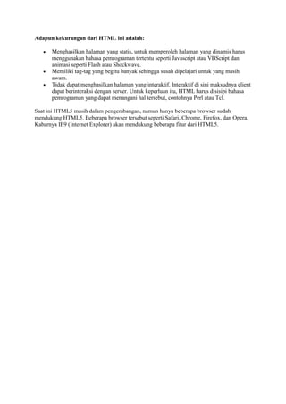 Adapun kekurangan dari HTML ini adalah:
 Menghasilkan halaman yang statis, untuk memperoleh halaman yang dinamis harus
menggunakan bahasa pemrograman tertentu seperti Javascript atau VBScript dan
animasi seperti Flash atau Shockwave.
 Memiliki tag-tag yang begitu banyak sehingga susah dipelajari untuk yang masih
awam.
 Tidak dapat menghasilkan halaman yang interaktif. Interaktif di sini maksudnya client
dapat berinteraksi dengan server. Untuk keperluan itu, HTML harus disisipi bahasa
pemrograman yang dapat menangani hal tersebut, contohnya Perl atau Tcl.
Saat ini HTML5 masih dalam pengembangan, namun hanya beberapa browser sudah
mendukung HTML5. Beberapa browser tersebut seperti Safari, Chrome, Firefox, dan Opera.
Kabarnya IE9 (Internet Explorer) akan mendukung beberapa fitur dari HTML5.
 