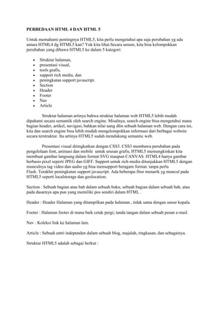 PERBEDAAN HTML 4 DAN HTML 5
Untuk memahami pentingnya HTML5, kita perlu mengetahui apa saja perubahan yg ada
antara HTML4 dg HTML5 kan? Yuk kita lihat.Secara umum, kita bisa kelompokkan
perubahan yang dibawa HTML5 ke dalam 5 kategori:
 Struktur halaman,
 presentasi visual,
 tools grafis,
 support rich media, dan
 peningkatan support javascript.
 Section
 Header
 Footer
 Nav
 Article
Struktur halaman artinya bahwa struktur halaman web HTML5 lebih mudah
dipahami secara semantik oleh search engine. Misalnya, search engine bisa mengetahui mana
bagian header, artikel, navigasi, bahkan nilai uang dlm sebuah halaman web. Dengan cara ini,
kita dan search engine bisa lebih mudah mengelompokkan informasi dari berbagai website
secara terstruktur. Itu artinya HTML5 sudah mendukung semantic web.
Presentasi visual ditingkatkan dengan CSS3. CSS3 membawa perubahan pada
pengelolaan font, animasi dan mobile untuk urusan grafis, HTML5 memungkinkan kita
membuat gambar langsung dalam format SVG maupun CANVAS. HTML4 hanya gambar
berbasis pixel seperti JPEG dan GIFF. Support untuk rich media ditunjukkan HTML5 dengan
munculnya tag video dan audio yg bisa mensupport beragam format. tanpa perlu
Flash. Terakhir peningkatan support javascript. Ada beberapa fitur menarik yg muncul pada
HTML5 seperti localstorage dan geolocation.
Section : Sebuah bagian atau bab dalam sebuah buku, sebuah bagian dalam sebuah bab, atau
pada dasarnya apa pun yang memiliki pos sendiri dalam HTML .
Header : Header Halaman yang ditampilkan pada halaman , tidak sama dengan unsur kepala.
Footer : Halaman footer di mana baik cetak pergi; tanda tangan dalam sebuah pesan e-mail.
Nav : Koleksi link ke halaman lain.
Article : Sebuah entri independen dalam sebuah blog, majalah, ringkasan, dan sebagainya.
Struktur HTML5 adalah sebagai berkut :
 