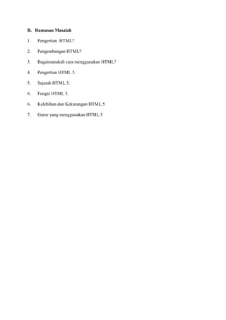 B. Rumusan Masalah
1. Pengertian HTML?
2. Pengembangan HTML?
3. Bagaimanakah cara menggunakan HTML?
4. Pengertian HTML 5.
5. Sejarah HTML 5.
6. Fungsi HTML 5.
6. Kelebihan dan Kekurangan HTML 5
7. Game yang menggunakan HTML 5
 