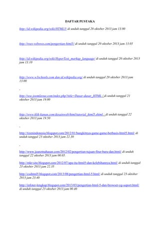 DAFTAR PUSTAKA
http://id.wikipedia.org/wiki/HTML5/ di unduh tanggal 20 oktober 2013 jam 13.00
http://roes-wibowo.com/pengertian-html5/ di unduh tanggal 20 oktober 2013 jam 13.05
http://id.wikipedia.org/wiki/HyperText_markup_language/ di unduh tanggal 20 oktober 2013
jam 13.10
http://www.w3schools.com dan id.wikipedia.org/ di unduh tanggal 20 oktober 2013 jam
13.00
http://wsc.joomlavue.com/index.php?title=Dasar-dasar_HTML / di unduh tanggal 21
oktober 2013 jam 19.00
http://www.klik-kanan.com/desainweb/html/tutorial_html5.shtml : di unduh tanggal 22
oktober 2013 jam 19.50
http://tizenindonesia.blogspot.com/2012/01/bangkitnya-game-game-berbasis-html5.html/ di
unduh tanggal 23 oktober 2013 jam 22.30
http://www.jeanotnahasan.com/2012/02/pengertian-tujuan-fitur-baru-dan.html/ di unduh
tanggal 22 oktober 2013 jam 00.05.
http://mkr-site.blogspot.com/2012/07/apa-itu-html5-dan-kelebihannya.html/ di unduh tanggal
23 oktober 2013 jam 22.35
http://csshtml5.blogspot.com/2013/08/pengertian-html-5.html/ di unduh tanggal 23 oktober
2013 jam 23.40
http://infoter-lengkap.blogspot.com/2013/03/pengertian-html-5-dan-browser-yg-suport.html/
di unduh tanggal 23 oktober 2013 jam 00.40
 