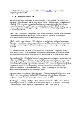 adalah HTML 4.01, meskipun saat ini telah berkembangXHTML yang merupakan
pengembangan dari HTML.
1. B. Pengembangan HTML
Nah mulai pada tahun kelahiran saya yaitu tahun 1989, Sebuah nama HTML muncul dari
pemikiran Caillau Tim yang bekerja sama dengan Banners Lee Robert yang ketika itu masih
bekerja di CERN memulai mengembangkan bahasa pemrograman ini, dan dipopulerkan
pertama kali dengan browser Mosaic. Nah mulailah dari tahun 1990 HTML sangat
berkembang dengan cepat hingga mencapai versi HTML versi 5.0 yang digarap pada 4 Maret
2010 kemarin oleh W3C
HTML versi 1.0 ini adalah versi pertama sejak lahirnya nama html tersebut, memiliki sebuah
kemampuan untuk heading, paragraph, hypertext, bold dan italic text, wrapping serta
memiliki dukungan dalam peletakan sebuah gambar
HTML versi 2.0 pada 14 Januari 1996, pada versi ini ada beberapa tambahan kemampuan
diantaranya penambahan form comment, hal ini menyebabkan adanya sebuah interaktif dan
mulai dari versi ini yang menjadikan sebuah pioneer dalam perkembangan homepage
interaktif.
Tak lama kemudian HTML versi 3.0 dirilis pada 18 Desember 1997 yang sering disebut
sebut sebagai HTML+ yang mempunyai kemampuan dalam beberapa fasilitas diantaranya
adalah penambahan fitur table dalam paragraph, akan tetapi versi ini tidak bertahan lama.
Dan pada bulan Mei 1996 dikeluarkan versi baru sebagai pengganti dan penyampurnaan versi
3.0 ini yaitu HTML versi 3.2, keluarnya versi ini dikarenakan adanya beberapa kasus yang
timbul pada pengembang browser yang telah melakukan pendekatan dengan cara lain yang
justru hal tersebut menjadi popular, maka di bakukan versi 3.2 untuk mengakomodasi praktek
yang banyak digunakan oleh pengembang browser dan diterima secara umum, dapat
dikatakan bahwa versi 3.2 ini merupakan versi 3.0 yang dikembangkan oleh beberapa
pengembang browser seperti Netscape dan Microsoft.
Nah yang terakhir perombakan terjadi pada tahun 1999 tepatnya tanggal 24 Desember yaitu
HTML versi 4.0, seperti yang kita kenal HTML pada saat ini penambahan link, meta,
imagemaps , image dan lain lain sebagai penyempurnaan versi 3.2
Pada tanggal 4 Maret 2010, terdapat sebuah informasi bahwasanya HTML versi 5.0 masih
dikembangkan oleh W3C (World Wide Web Consortium) dan IETF (Internet Engineering
Task Force) yaitu sebuah organisasi yang menangani HTML sejak versi 2.0
 