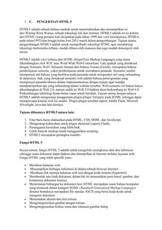1. C. PENGERTIAN HTML 5
HTML5 adalah sebuah bahasa markah untuk menstrukturkan dan menampilkan isi
dari Waring Wera Wanua, sebuah teknologi inti dari internet. HTML5 adalah revisi kelima
dari HTML (yang pertama kali diciptakan pada tahun 1990 dan versi keempatnya, HTML4,
pada tahun1997) dan hingga bulan Juni 2011 masih dalam pengembangan. Tujuan utama
pengembangan HTML5 adalah untuk memperbaiki teknologi HTML agar mendukung
teknologi multimedia terbaru, mudah dibaca oleh manusia dan juga mudah dimengerti oleh
mesin.
HTML5 adalah versi terbaru dari HTML (HyperText Markup Language) yang mana
dikembangkan oleh W3C atau Word Wide Web Consortium. Lalu apakah yang dimaksud
dengan Semantic Web? Semantic berasal dari bahasa Yunani (Greek), merupakan bahasa
pembelajaran semiotic, yakni pembelajaran untuk memahami penanda. Semantic sendiri
mempunyai arti bahasa yang berfokus pada penanda untuk mengetahui arti yang terkandung
di dalamnya. Jadi, yang dimaksud semantic web adalah bahasa pemrograman yang
mempunyai penanda khusus dalam implementasinya dengan tujuan agar mampu
mendeskripsikan apa yang terkandung dalam website tersebut. Web semantic ini bukan hanya
dikembangkan di Web 2.0, namun sudah ke Web 3.0 bahkan akan berkembang ke Web 4.0.
Perkembangan teknologi benar-benar cepat sekali berubah. Tujuan utama dengan adanya
HTML5 adalah mengurangi penggunaan plugin-plugin 3rd party pada HTML sehingga dapat
mempercepat kinerja web itu sendiri. Plugin-plugin tersebut seperti Adobe Flash, Microsft
Silverlight, Java dan lain-lainnya.
Tujuan dibuatnya HTML5 antara lain:
1. Fitur baru harus didasarkan pada HTML, CSS, DOM , dan JavaScript.
2. Mengurangi kebutuhan untuk plugin eksternal (seperti Flash).
3. Penanganan kesalahan yang lebih baik.
4. Lebih banyak markup untuk menggantikan scripting.
5. HTML5 merupakan perangkat mandiri.
Fungsi HTML 5
Secara umum, fungsi HTML 5 adalah untuk mengelola serangkaian data dan informasi
sehingga suatu dokumen dapat diakses dan ditampilkan di Internet melalui layanan web.
Fungsi HTML yang lebih spesifik yaitu :
 Membuat halaman web.
 Menampilkan berbagai informasi di dalam sebuah browser Internet.
 Membuat link menuju halaman web lain dengan kode tertentu (hypertext).
 Membentuk tata letak dokumen, dalam hal ini menentukan jenis huruf, gambar, dan
komponen dokumen lainnya.
 Menentukan hubungan ke dokumen lain, HTML merupakan suatu bahasa komputer
yang termasuk dalam katagori SGML (Standard Generalized Markup Language)
dimana bentuknya merupakan file standar ASCII yang berisi kode-kode untuk
mengatur dokumen.
 Menentukan ukuran dan alur tulisan.
 Mengintegerasikan gambar dengan tulisan.
 Mengintegerasikan berkas suara dan rekaman gambar hidup.
 