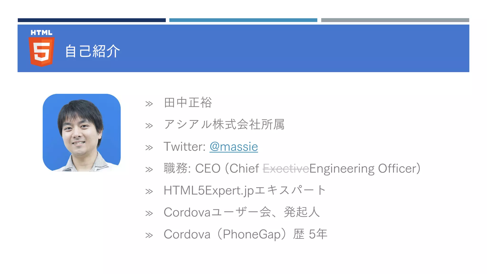 自己紹介
» 田中正裕
» アシアル株式会社所属
» Twitter: @massie
» 職務: CEO (Chief ExectiveEngineering Officer)
» HTML5Expert.jpエキスパート
» Cordovaユーザー会、発起人
» Cordova（PhoneGap）歴 5年
 