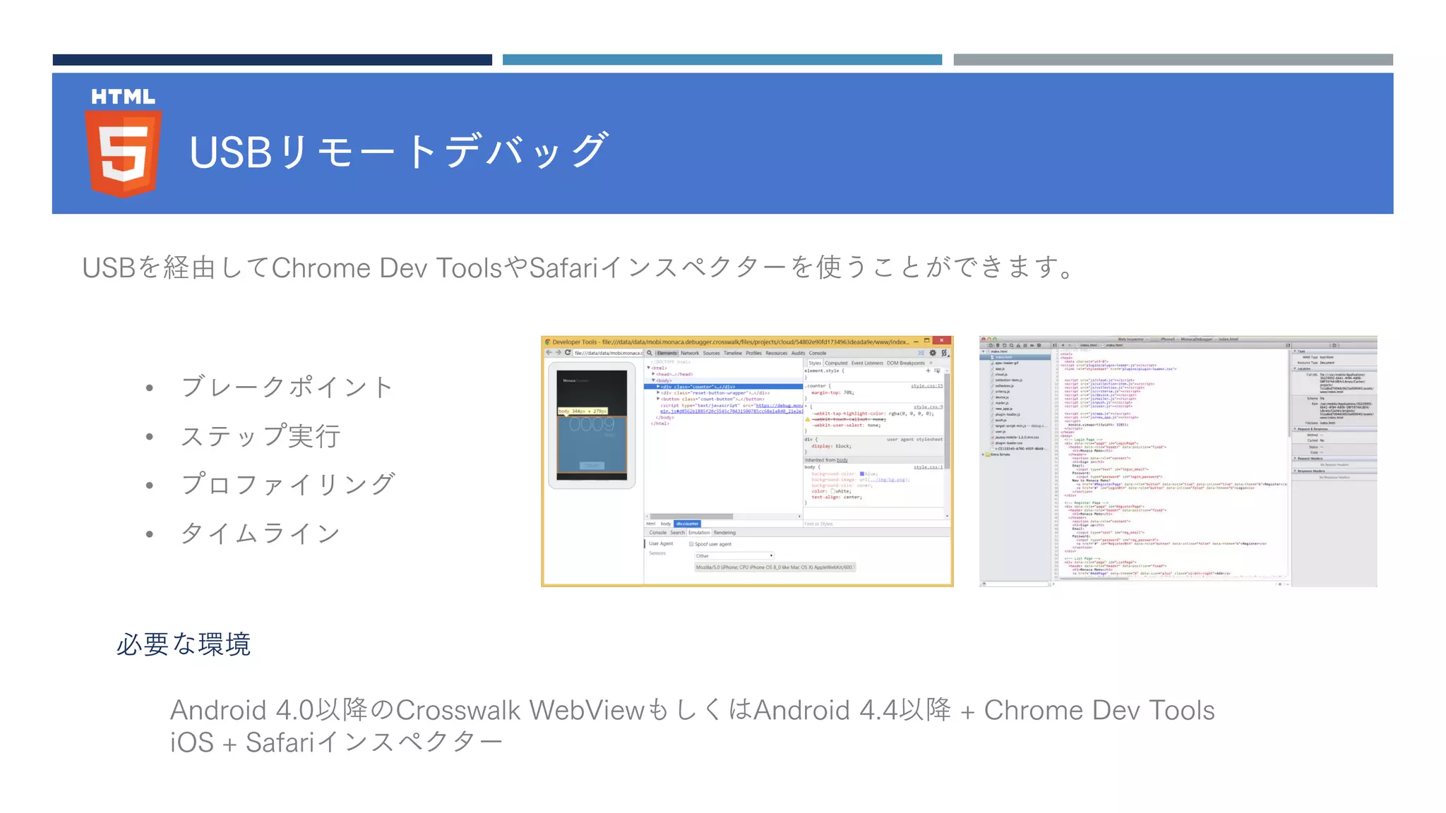 USBリモートデバッグ
• ブレークポイント
• ステップ実行
• プロファイリング
• タイムライン
USBを経由してChrome Dev ToolsやSafariインスペクターを使うことができます。
必要な環境
Android 4.0以降のCrosswalk WebViewもしくはAndroid 4.4以降 + Chrome Dev Tools
iOS + Safariインスペクター
 