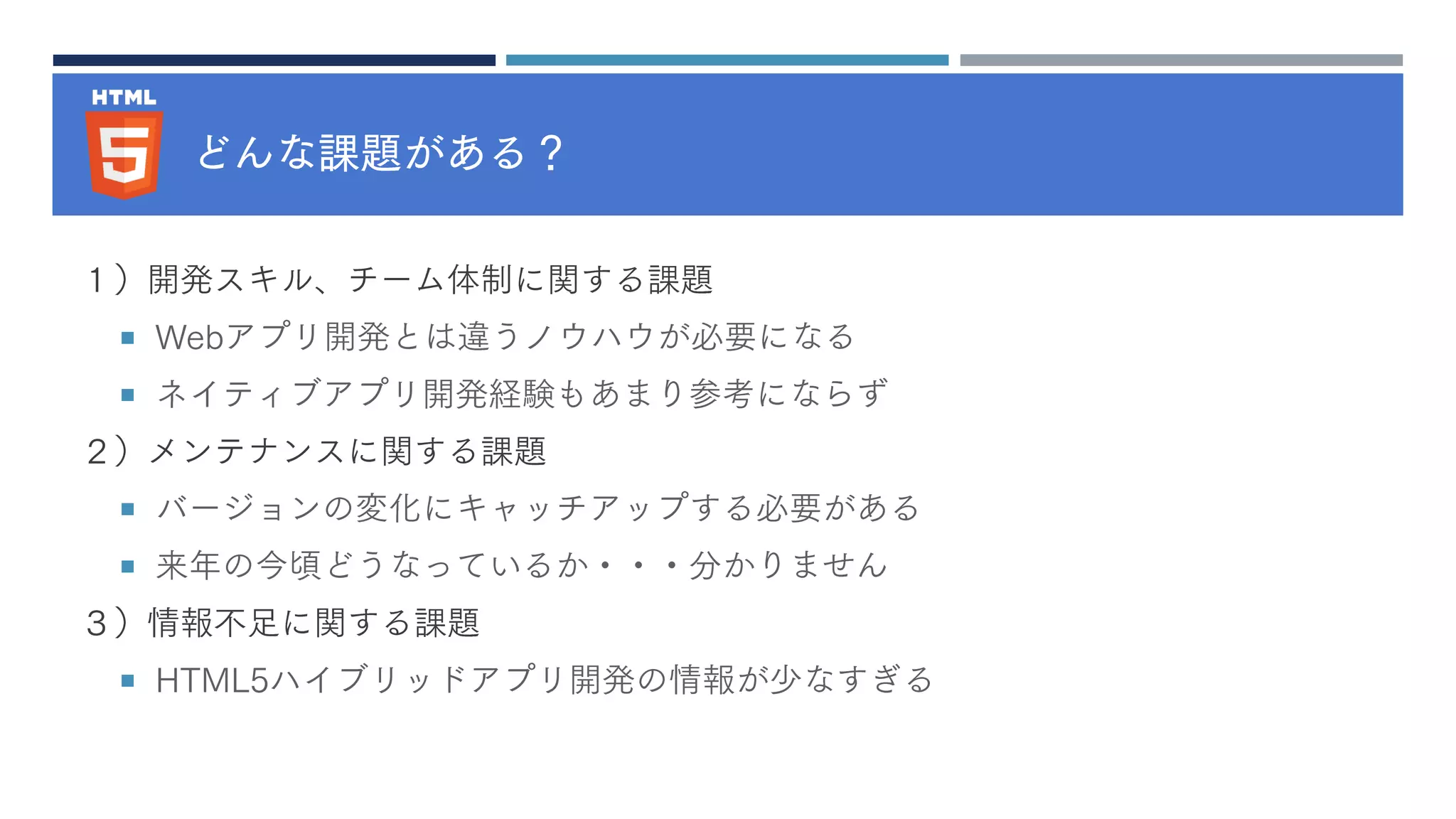 どんな課題がある？
１）開発スキル、チーム体制に関する課題
 Webアプリ開発とは違うノウハウが必要になる
 ネイティブアプリ開発経験もあまり参考にならず
２）メンテナンスに関する課題
 バージョンの変化にキャッチアップする必要がある
 来年の今頃どうなっているか・・・分かりません
３）情報不足に関する課題
 HTML5ハイブリッドアプリ開発の情報が少なすぎる
 