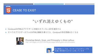CEASE TO EXIST
 CordovaはHTML5ブラウザーに実装されていないAPIを提供する
 すべてのブラウザーがフルのHTML5機能を備えたら、Cordovaの存在意義はなくなる
”いずれ消えゆくもの”
PhoneGap Beliefs, Goals, and Philosophy by Brian LeRoux
http://phonegap.com/2012/05/09/phonegap-beliefs-goals-and-philosophy/
私の意見としては、ネイティブとのギャップを
永遠に埋め続けるだろうと思っています
 