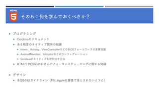 その５：何を学んでおくべきか？
 プログラミング
 Cordovaのドキュメント
 ある程度のネイティブ開発の知識
 Intent、Activity、ViewControllerなどの各OSフレームワークの基礎知識
 AndroidManifest、Info.plistなどのコンフィグレーション
 Cordovaがネイティブを呼び出す方法
 HTML5やCSS3におけるパフォーマンスチューニングに関する知識
 デザイン
 各OSのUIガイドライン（特にAppleは審査で落とされないように）
 