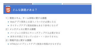 どんな課題がある？
１）開発スキル、チーム体制に関する課題
 Webアプリ開発とは違うノウハウが必要になる
 ネイティブアプリ開発経験もあまり参考にならず
２）メンテナンスに関する課題
 バージョンの変化にキャッチアップする必要がある
 来年の今頃どうなっているか・・・分かりません
３）情報不足に関する課題
 HTML5ハイブリッドアプリ開発の情報が少なすぎる
 