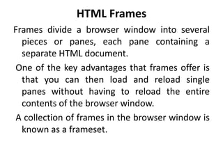 HTML Frames
Frames divide a browser window into several
pieces or panes, each pane containing a
separate HTML document.
One of the key advantages that frames offer is
that you can then load and reload single
panes without having to reload the entire
contents of the browser window.
A collection of frames in the browser window is
known as a frameset.
 