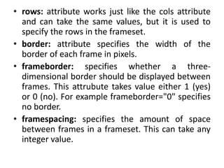 • rows: attribute works just like the cols attribute
and can take the same values, but it is used to
specify the rows in the frameset.
• border: attribute specifies the width of the
border of each frame in pixels.
• frameborder: specifies whether a three-
dimensional border should be displayed between
frames. This attrubute takes value either 1 (yes)
or 0 (no). For example frameborder="0" specifies
no border.
• framespacing: specifies the amount of space
between frames in a frameset. This can take any
integer value.
 