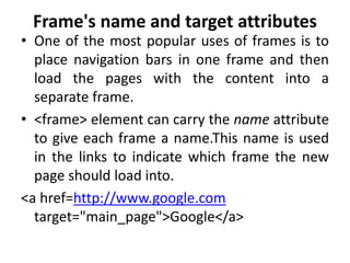 Frame's name and target attributes
• One of the most popular uses of frames is to
place navigation bars in one frame and then
load the pages with the content into a
separate frame.
• <frame> element can carry the name attribute
to give each frame a name.This name is used
in the links to indicate which frame the new
page should load into.
<a href=http://www.google.com
target="main_page">Google</a>
 