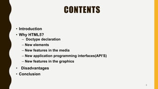 CONTENTS
• Introduction
• Why HTML5?
– Doctype declaration
– New elements
– New features in the media
– New application programming interfaces(API’S)
– New features in the graphics
• Disadvantages
• Conclusion
2
 