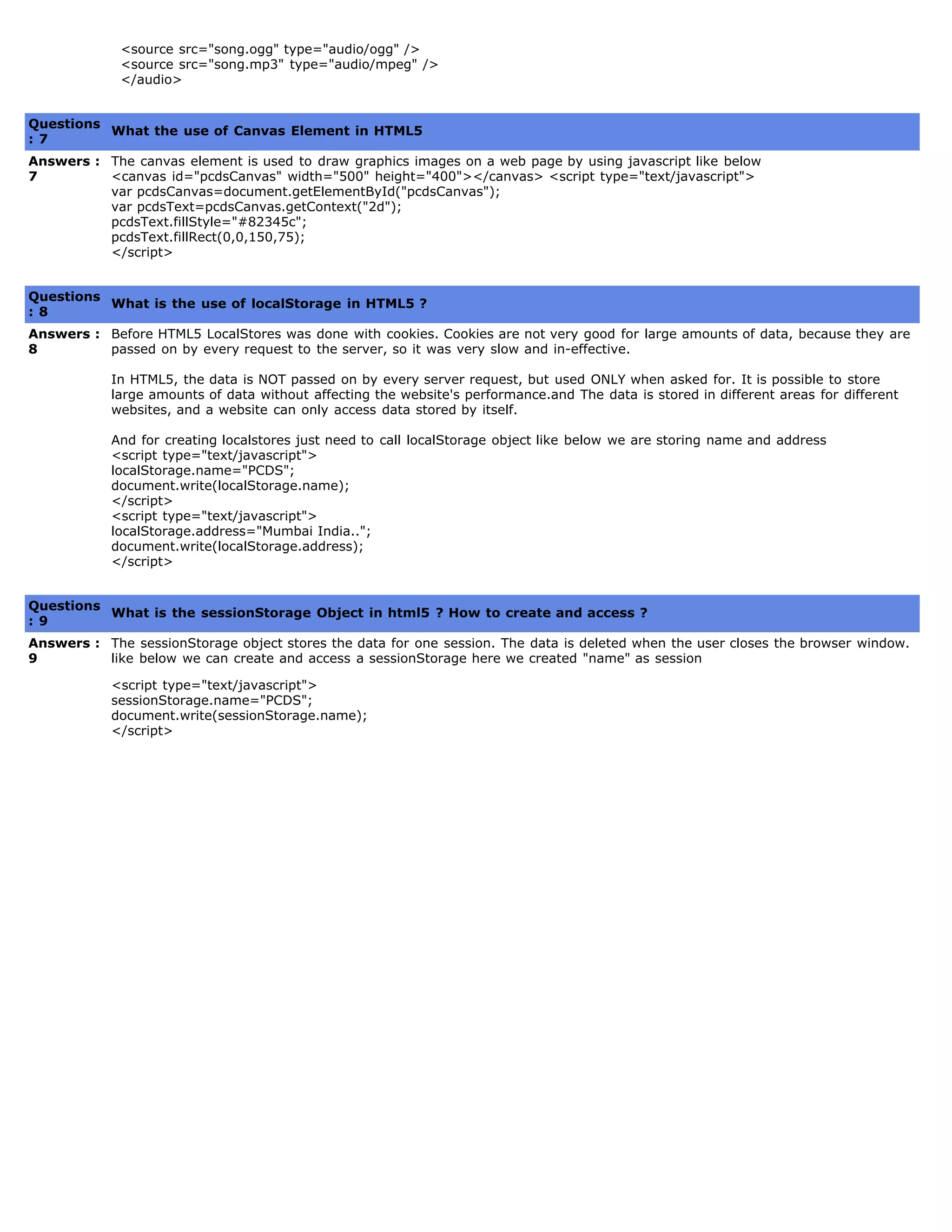   <source src="song.ogg" type="audio/ogg" />
  <source src="song.mp3" type="audio/mpeg" />
  </audio>
   
Questions
: 7
What the use of Canvas Element in HTML5
Answers :
7
The canvas element is used to draw graphics images on a web page by using javascript like below
<canvas id="pcdsCanvas" width="500" height="400"></canvas> <script type="text/javascript">
var pcdsCanvas=document.getElementById("pcdsCanvas");
var pcdsText=pcdsCanvas.getContext("2d");
pcdsText.fillStyle="#82345c";
pcdsText.fillRect(0,0,150,75);
</script>
   
Questions
: 8
What is the use of localStorage in HTML5 ?
Answers :
8
Before HTML5 LocalStores was done with cookies. Cookies are not very good for large amounts of data, because they are
passed on by every request to the server, so it was very slow and in-effective.
In HTML5, the data is NOT passed on by every server request, but used ONLY when asked for. It is possible to store
large amounts of data without affecting the website's performance.and The data is stored in different areas for different
websites, and a website can only access data stored by itself.
And for creating localstores just need to call localStorage object like below we are storing name and address
<script type="text/javascript">
localStorage.name="PCDS";
document.write(localStorage.name);
</script>
<script type="text/javascript">
localStorage.address="Mumbai India..";
document.write(localStorage.address);
</script>
   
Questions
: 9
What is the sessionStorage Object in html5 ? How to create and access ?
Answers :
9
The sessionStorage object stores the data for one session. The data is deleted when the user closes the browser window.
like below we can create and access a sessionStorage here we created "name" as session
<script type="text/javascript">
sessionStorage.name="PCDS";
document.write(sessionStorage.name);
</script>
 