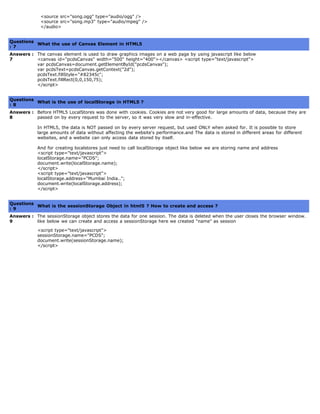   <source src="song.ogg" type="audio/ogg" />
  <source src="song.mp3" type="audio/mpeg" />
  </audio>
   
Questions
: 7
What the use of Canvas Element in HTML5
Answers :
7
The canvas element is used to draw graphics images on a web page by using javascript like below
<canvas id="pcdsCanvas" width="500" height="400"></canvas> <script type="text/javascript">
var pcdsCanvas=document.getElementById("pcdsCanvas");
var pcdsText=pcdsCanvas.getContext("2d");
pcdsText.fillStyle="#82345c";
pcdsText.fillRect(0,0,150,75);
</script>
   
Questions
: 8
What is the use of localStorage in HTML5 ?
Answers :
8
Before HTML5 LocalStores was done with cookies. Cookies are not very good for large amounts of data, because they are
passed on by every request to the server, so it was very slow and in-effective.
In HTML5, the data is NOT passed on by every server request, but used ONLY when asked for. It is possible to store
large amounts of data without affecting the website's performance.and The data is stored in different areas for different
websites, and a website can only access data stored by itself.
And for creating localstores just need to call localStorage object like below we are storing name and address
<script type="text/javascript">
localStorage.name="PCDS";
document.write(localStorage.name);
</script>
<script type="text/javascript">
localStorage.address="Mumbai India..";
document.write(localStorage.address);
</script>
   
Questions
: 9
What is the sessionStorage Object in html5 ? How to create and access ?
Answers :
9
The sessionStorage object stores the data for one session. The data is deleted when the user closes the browser window.
like below we can create and access a sessionStorage here we created "name" as session
<script type="text/javascript">
sessionStorage.name="PCDS";
document.write(sessionStorage.name);
</script>
 