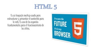 HTML 5
Es un lenguaje markup usado para
estructurar y presentar el contenido para
la web. Es uno de los aspectos
fundamentales para el funcionamiento de
los sitios.
 