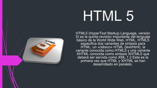 HTML 5
HTML5 (HyperText Markup Language, versión
5) es la quinta revisión importante del lenguaje
básico de la World Wide Web, HTML. HTML5
especifica dos variantes de sintaxis para
HTML: un «clásico» HTML (text/html), la
variante conocida como HTML5 y una variante
XHTML conocida como sintaxis XHTML5 que
deberá ser servida como XML.1 2 Esta es la
primera vez que HTML y XHTML se han
desarrollado en paralelo.
 