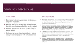 VENTAJAS Y DESVENTAJAS
VENTAJAS
 Es una estructura muy completa donde se ven
etiquetas mejoradas.
 Permite definir por separado el encabezado y
también permite desarrollar blog con brevedad.
 Permite la ejecución de audio y video sin que
hayan errores.
 Incluye una nueva etiqueta de dibujo y vuelve
este proceso en paginas web llamada canvas.
DESVENTAJAS
 Formato de vídeo estándar: por el momento no hay un formato de vídeo
compatible con todos los navegadores web y cuando a una plataforma
se suben 24 horas de vídeo cada minuto es importante minimizar el
número de formatos a soportar.
 Control de streaming: el visor de vídeo en Flash permite acceder a
partes en concreto del mismo a través de la manipulación de variables
que Flash toma e interpreta vía Actionscript y que HTML5 no tiene. La
etiqueta vídeo de HTML5 muestra un archivo como quien enlaza una
foto sin posibilidad de manejar el concepto streaming.
 HTML5 aún no cuenta con todas las funcionalidades necesarias para
poder incrustar un vídeo en la red con todos los elementos que tiene
YouTube actualmente: anotaciones, subtítulos, anuncios, relacionados…
Además, tampoco permite reproducir vídeos HTML5 a pantalla
completa.
 Acceso a cámara y micrófono: La etiqueta video de HTML5 sirve para
ver videos, no para interactuar, mientras que Flash lleva una importante
ventaja tecnológica al permitir grabar y hacer videoconferencias desde
el browser.
 