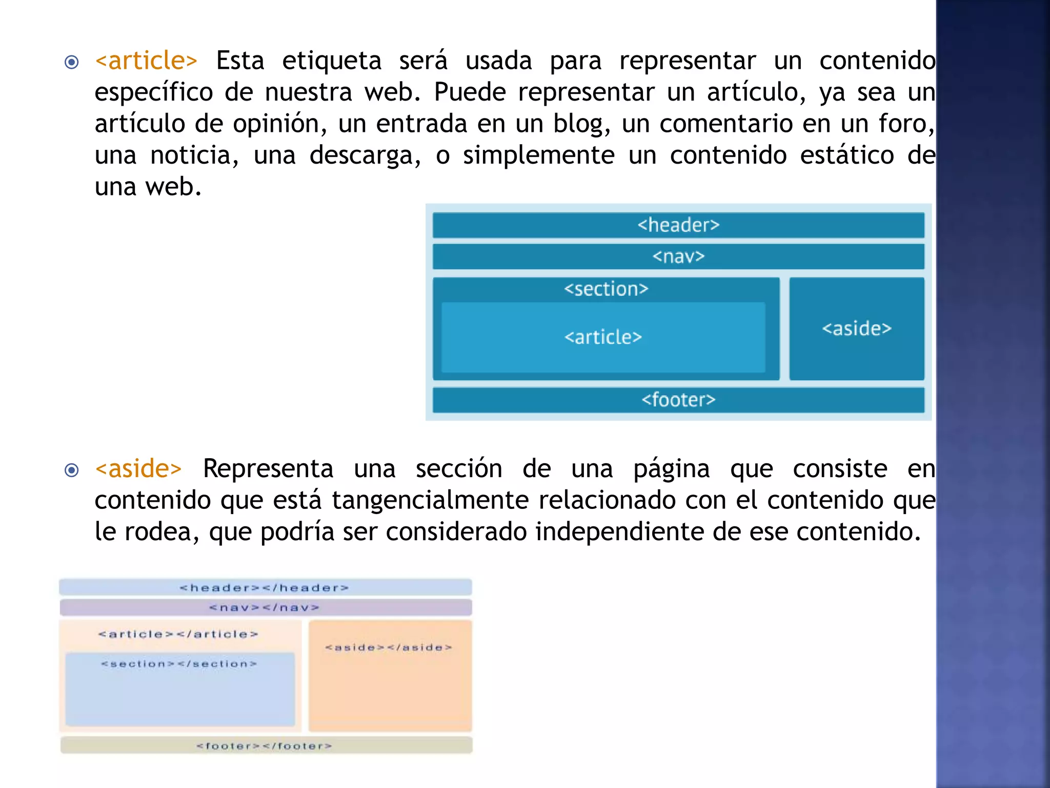  <article> Esta etiqueta será usada para representar un contenido
específico de nuestra web. Puede representar un artículo, ya sea un
artículo de opinión, un entrada en un blog, un comentario en un foro,
una noticia, una descarga, o simplemente un contenido estático de
una web.
 <aside> Representa una sección de una página que consiste en
contenido que está tangencialmente relacionado con el contenido que
le rodea, que podría ser considerado independiente de ese contenido.
 