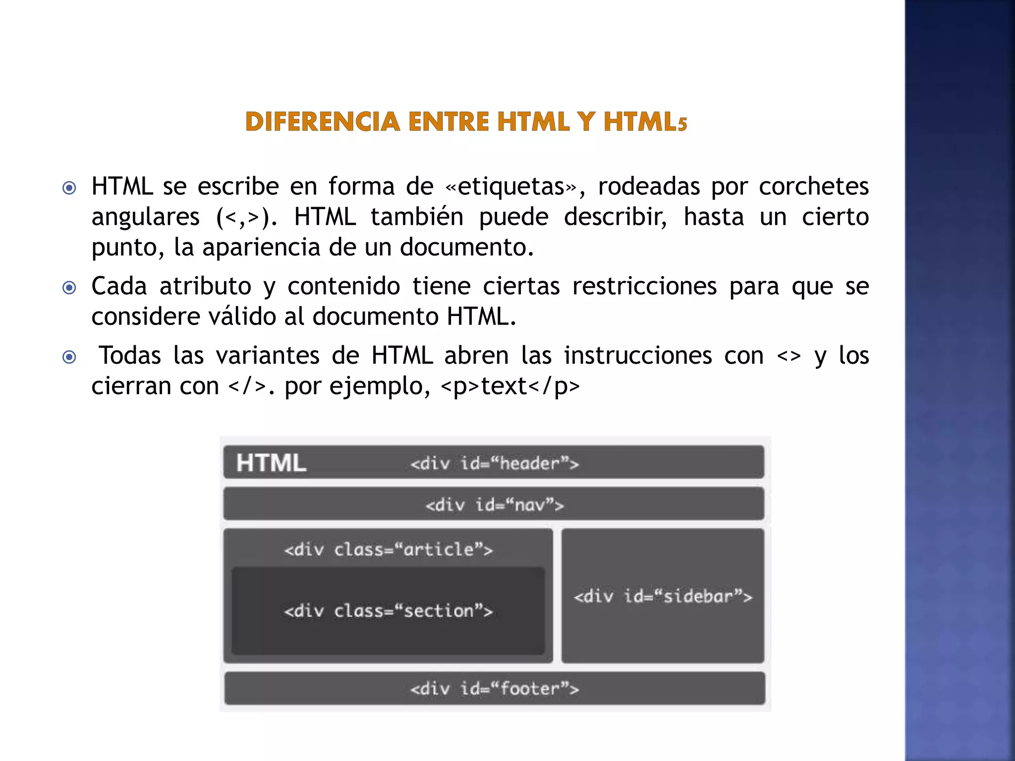  HTML se escribe en forma de «etiquetas», rodeadas por corchetes
angulares (<,>). HTML también puede describir, hasta un cierto
punto, la apariencia de un documento.
 Cada atributo y contenido tiene ciertas restricciones para que se
considere válido al documento HTML.
 Todas las variantes de HTML abren las instrucciones con <> y los
cierran con </>. por ejemplo, <p>text</p>
 