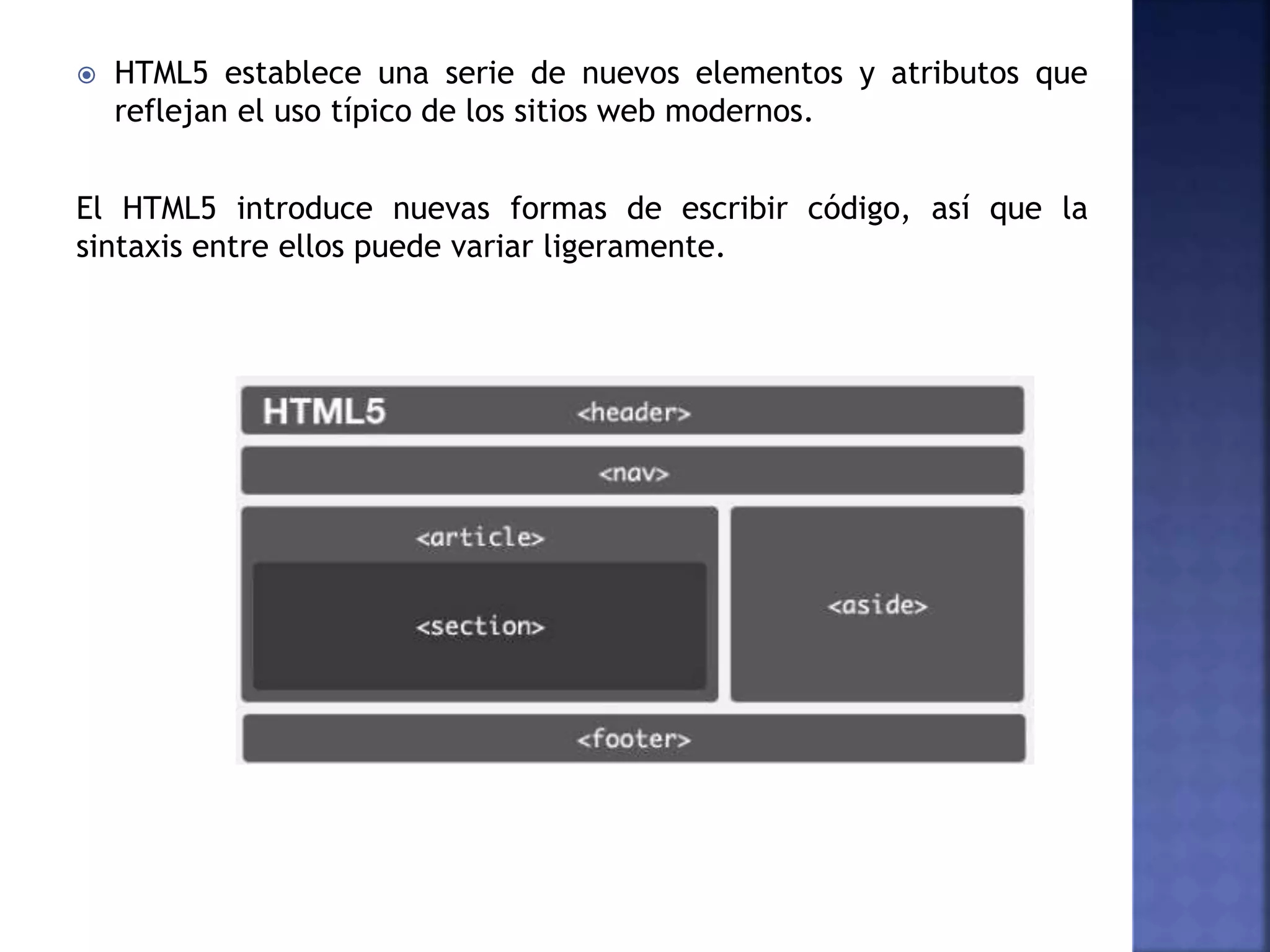  HTML5 establece una serie de nuevos elementos y atributos que
reflejan el uso típico de los sitios web modernos.
El HTML5 introduce nuevas formas de escribir código, así que la
sintaxis entre ellos puede variar ligeramente.
 