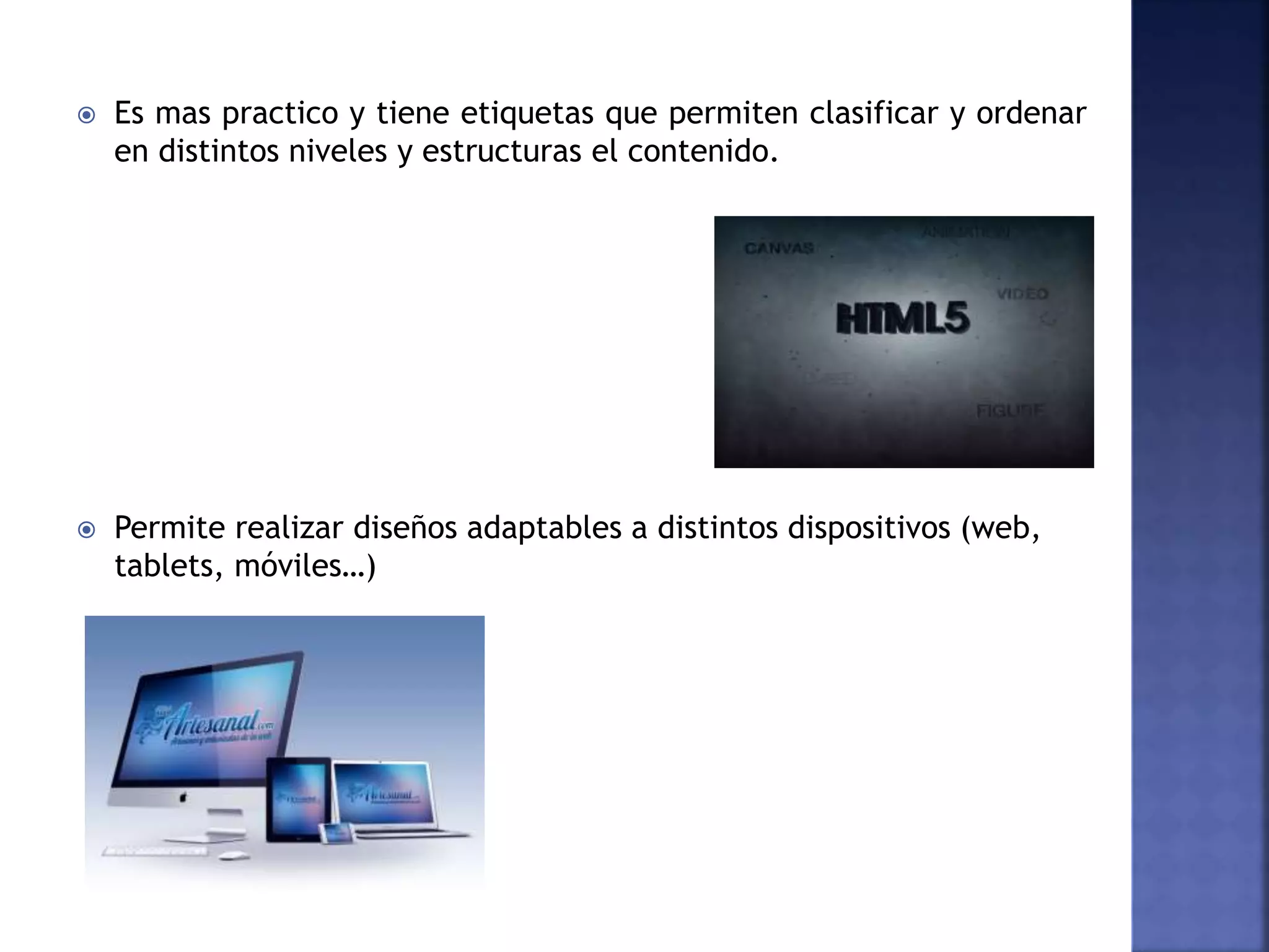  Es mas practico y tiene etiquetas que permiten clasificar y ordenar
en distintos niveles y estructuras el contenido.
 Permite realizar diseños adaptables a distintos dispositivos (web,
tablets, móviles…)
 