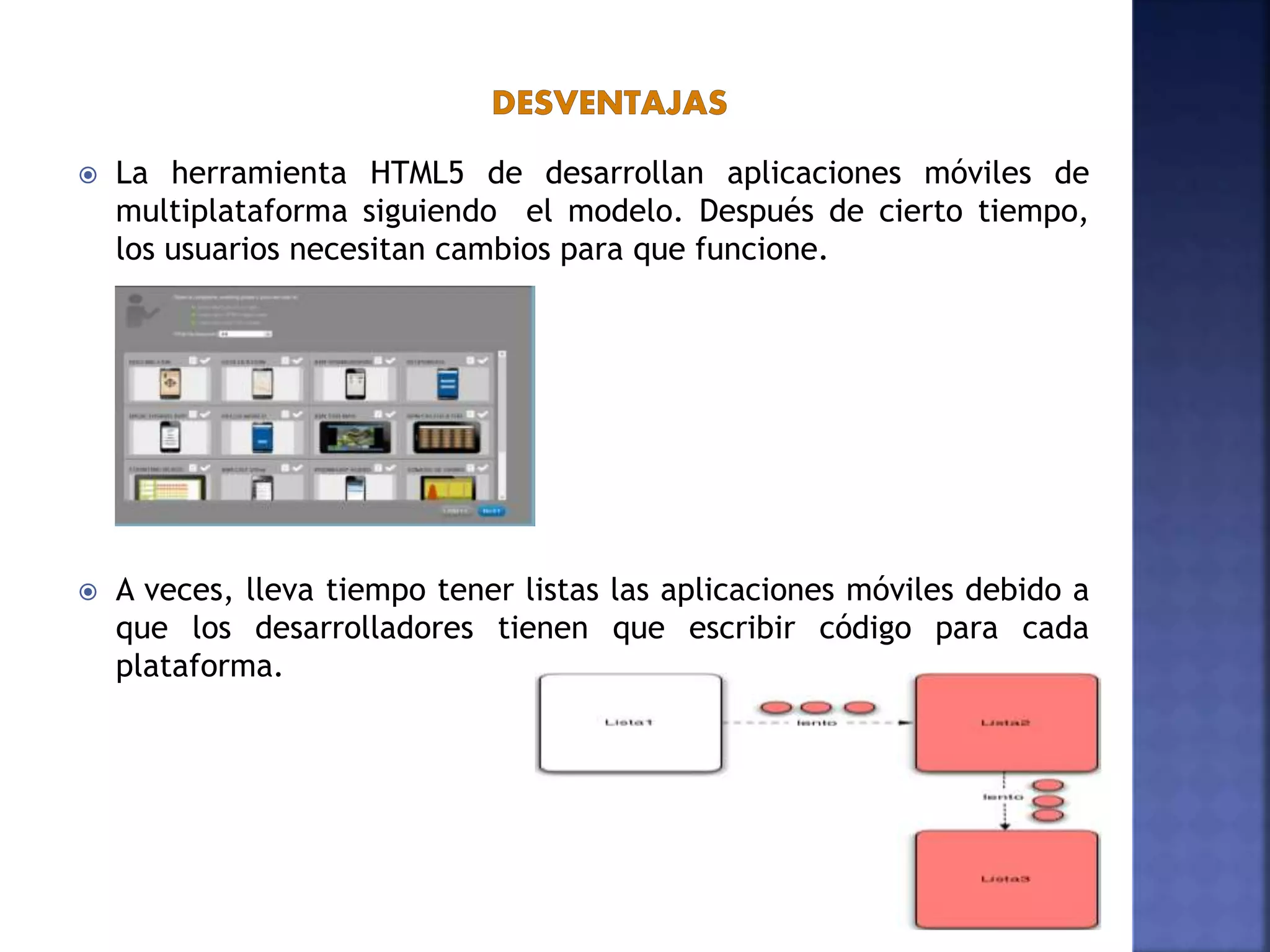  La herramienta HTML5 de desarrollan aplicaciones móviles de
multiplataforma siguiendo el modelo. Después de cierto tiempo,
los usuarios necesitan cambios para que funcione.
 A veces, lleva tiempo tener listas las aplicaciones móviles debido a
que los desarrolladores tienen que escribir código para cada
plataforma.
 